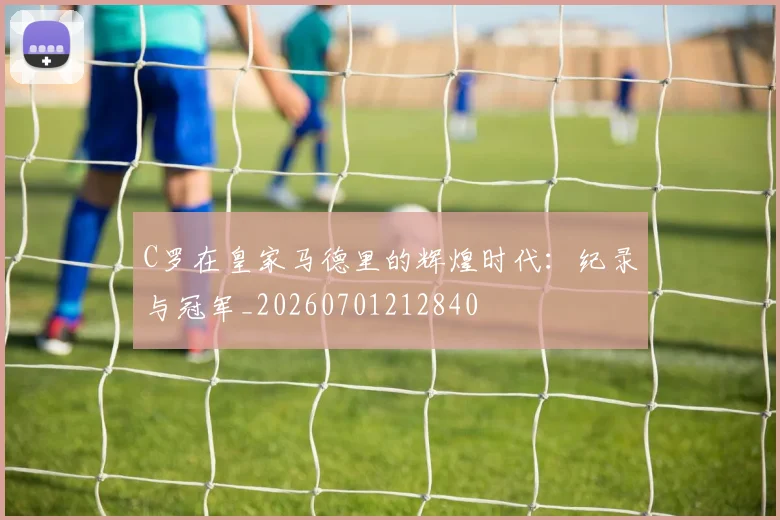 C罗在皇家马德里的辉煌时代：纪录与冠军_20260701212840