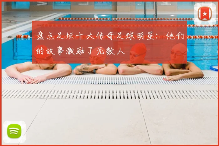 盘点足坛十大传奇足球明星：他们的故事激励了无数人