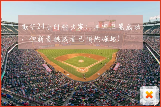 勒芒24小时耐力赛:丰田卫冕成功,但新贵挑战者已悄然崛起!