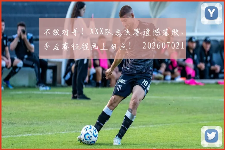 不敌对手！XXX队总决赛遗憾落败，季后赛征程画上句点！_20260702173436