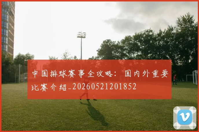 中国排球赛事全攻略：国内外重要比赛介绍_20260521201852