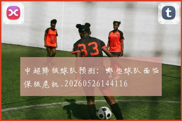 中超降级球队预测:哪些球队面临保级危机_20260526144116
