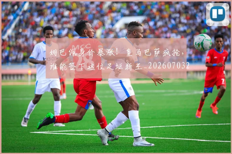 姆巴佩身价暴涨!皇马巴萨疯抢,谁能签下这位足坛新王_20260703232246