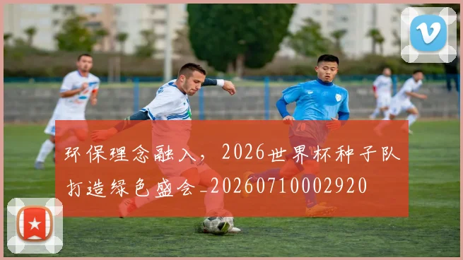 环保理念融入，2026世界杯种子队打造绿色盛会_20260710002920