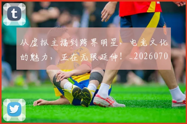 从虚拟主播到跨界明星，电竞文化的魅力，正在无限延伸！_20260704165059