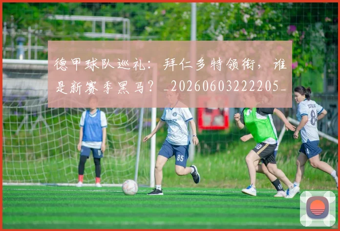 德甲球队巡礼：拜仁多特领衔，谁是新赛季黑马？_20260603222205_20260704173416
