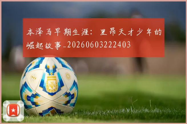 本泽马早期生涯:里昂天才少年的崛起故事_20260603222403