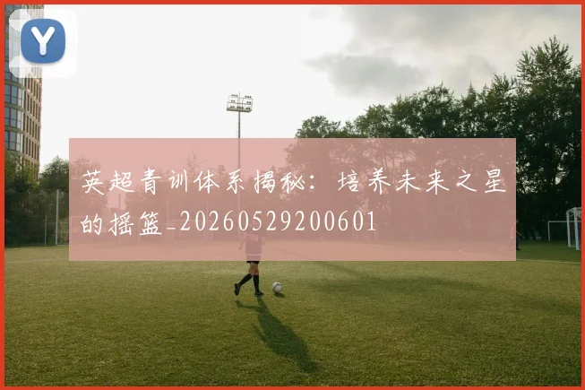 英超青训体系揭秘:培养未来之星的摇篮_20260529200601