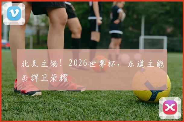 北美主场!2026世界杯,东道主能否捍卫荣耀