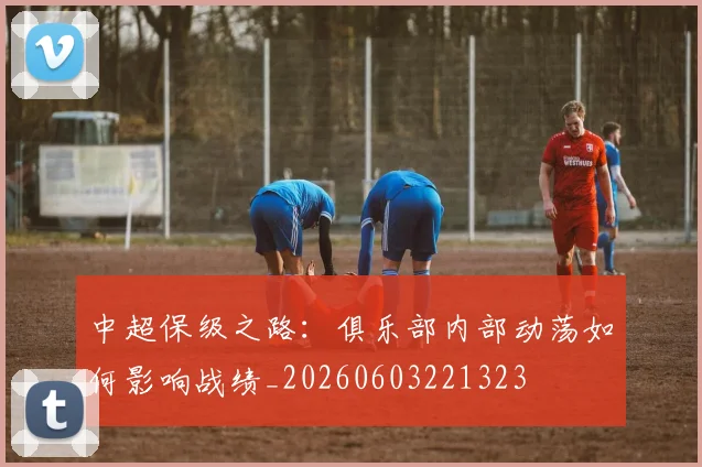 中超保级之路:俱乐部内部动荡如何影响战绩_20260603221323