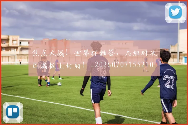 焦点大战!世界杯抽签,几组对决已成板上钉钉!_20260707155210