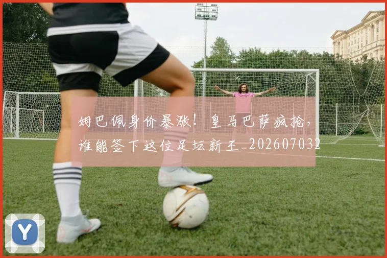 姆巴佩身价暴涨！皇马巴萨疯抢，谁能签下这位足坛新王_20260703232246