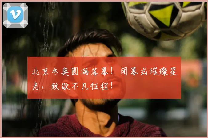 北京冬奥圆满落幕!闭幕式璀璨星光,致敬不凡征程!