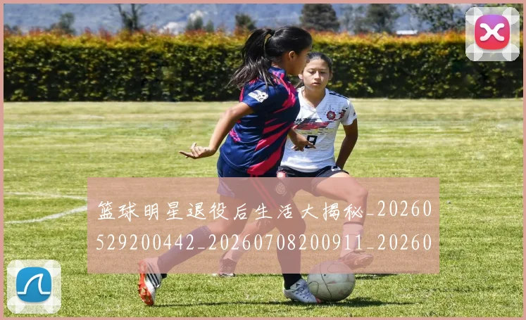 篮球明星退役后生活大揭秘_20260529200442_20260708200911_20260803141946