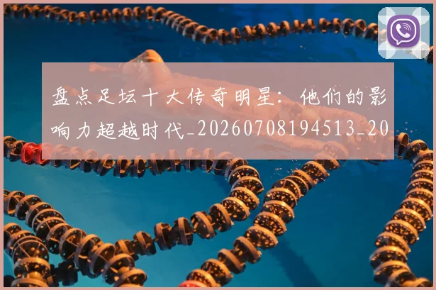 盘点足坛十大传奇明星:他们的影响力超越时代_20260708194513_20260802163902