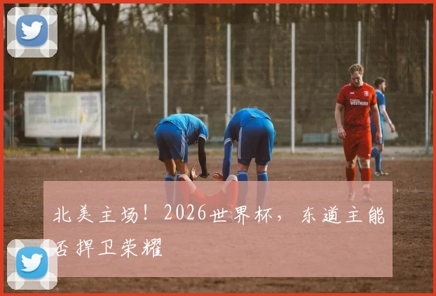 北美主场!2026世界杯,东道主能否捍卫荣耀