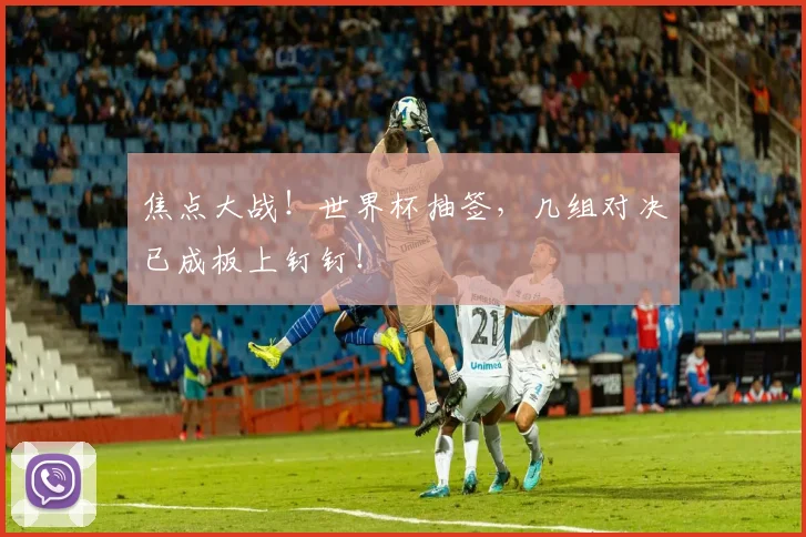 焦点大战!世界杯抽签,几组对决已成板上钉钉!