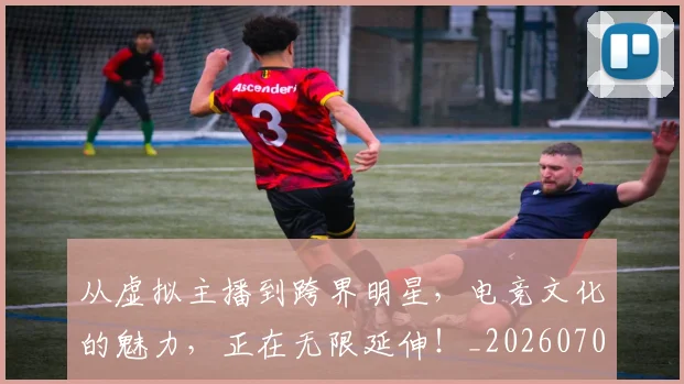 从虚拟主播到跨界明星，电竞文化的魅力，正在无限延伸！_20260704165059
