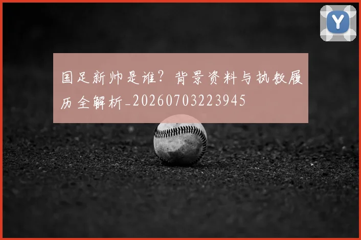 国足新帅是谁?背景资料与执教履历全解析_20260703223945
