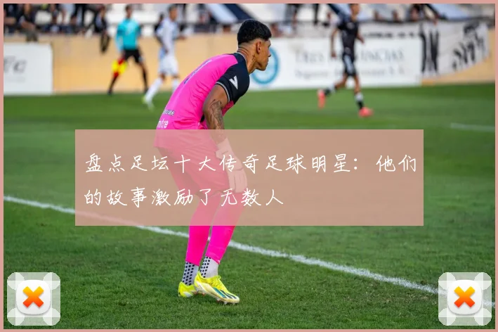 盘点足坛十大传奇足球明星:他们的故事激励了无数人