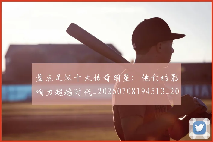 盘点足坛十大传奇明星：他们的影响力超越时代_20260708194513_20260802163902